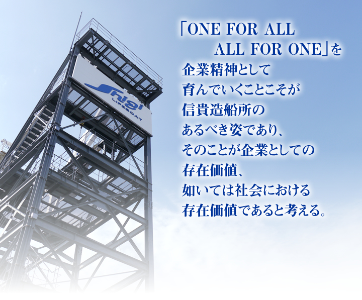 「ONE FOR ALL ALL FOR ONE」を
企業精神として育んでいくことこそが
信貴造船所のあるべき姿であり、
そのことが企業としての存在価値、
如いては社会における
存在価値であると考える。